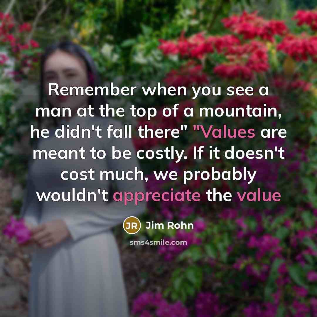 “Remember when you see a man at the top of a mountain, he didn't fall there" "Values are meant to be costly. If it doesn't cost much, we probably wouldn't appreciate the value” quote by Jim Rohn