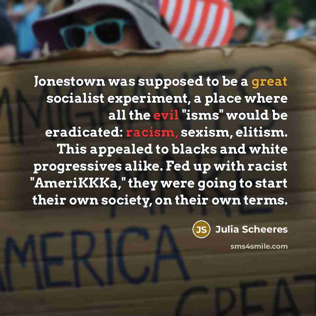 “Jonestown was supposed to be a great socialist experiment, a place where all the evil "isms" would be eradicated: racism, sexism, elitism. This appealed to blacks and white progressives alike. Fed up with racist "AmeriKKKa," they were going to start their own society, on their own terms.” quote by Julia Scheeres
