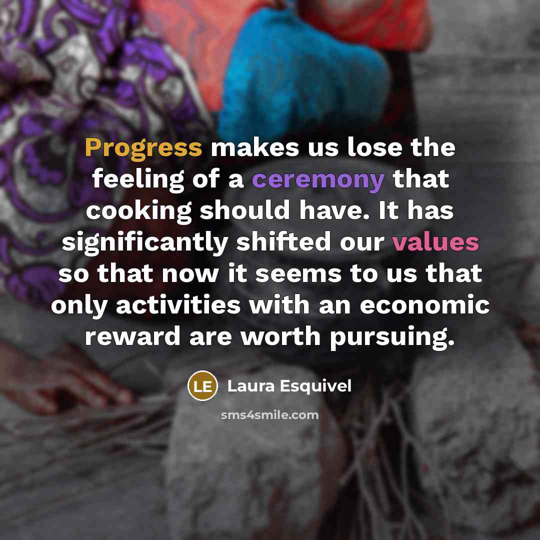 “Progress makes us lose the feeling of a ceremony that cooking should have. It has significantly shifted our values so that now it seems to us that only activities with an economic reward are worth pursuing.” quote by Laura Esquivel