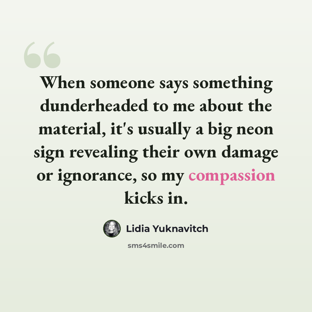 “When someone says something dunderheaded to me about the material, it's usually a big neon sign revealing their own damage or ignorance, so my compassion kicks in.” quote by Lidia Yuknavitch