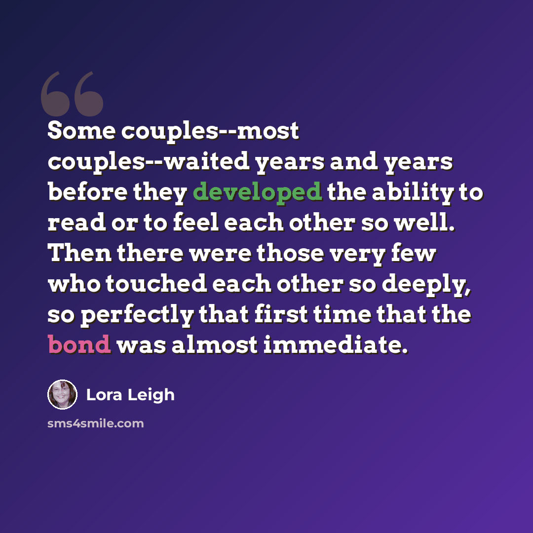 “Some couples--most couples--waited years and years before they developed the ability to read or to feel each other so well. Then there were those very few who touched each other so deeply, so perfectly that first time that the bond was almost immediate.” quote by Lora Leigh