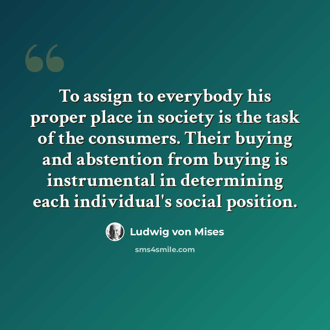 “To assign to everybody his proper place in society is the task of the consumers. Their buying and abstention from buying is instrumental in determining each individual's social position.” quote by Ludwig von Mises