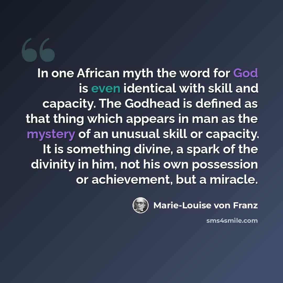 “In one African myth the word for God is even identical with skill and capacity. The Godhead is defined as that thing which appears in man as the mystery of an unusual skill or capacity. It is something divine, a spark of the divinity in him, not his own possession or achievement, but a miracle.” quote by Marie-Louise von Franz