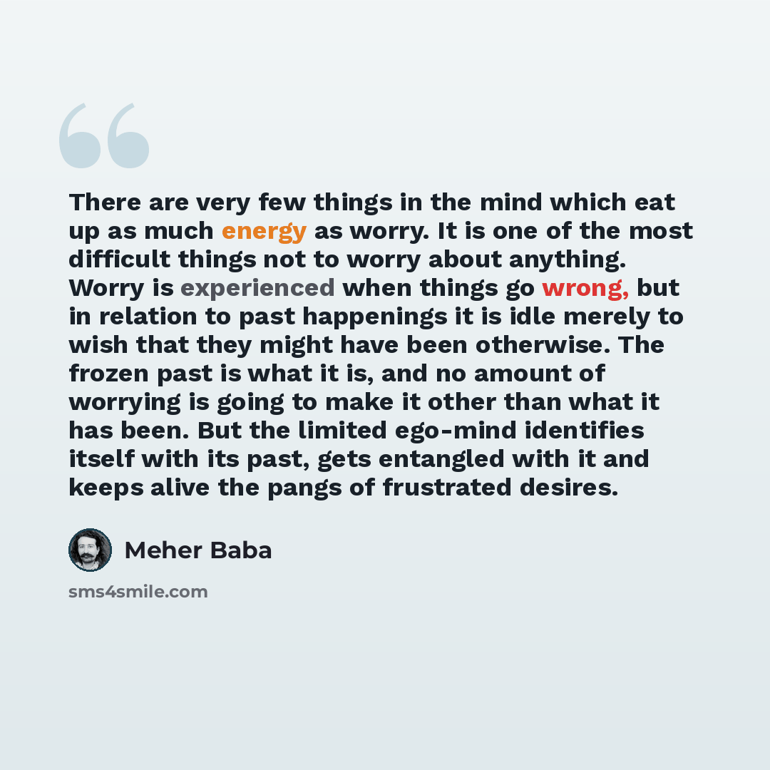 “There are very few things in the mind which eat up as much energy as worry. It is one of the most difficult things not to worry about anything. Worry is experienced when things go wrong, but in relation to past happenings it is idle merely to wish that they might have been otherwise. The frozen…” quote by Meher Baba