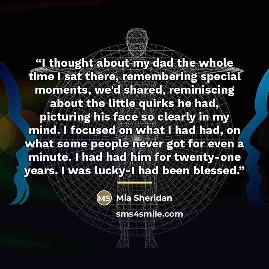 “I thought about my dad the whole time I sat there, remembering special moments, we'd shared, reminiscing about the little quirks he had, picturing his face so clearly in my mind. I focused on what I had had, on what some people never got for even a minute. I had had him for twenty-one years. I was…” quote by Mia Sheridan