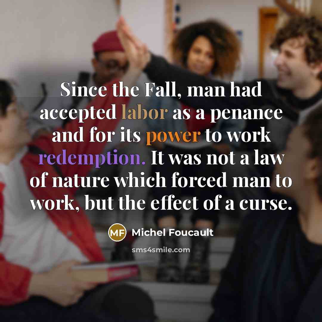 “Since the Fall, man had accepted labor as a penance and for its power to work redemption. It was not a law of nature which forced man to work, but the effect of a curse.” quote by Michel Foucault
