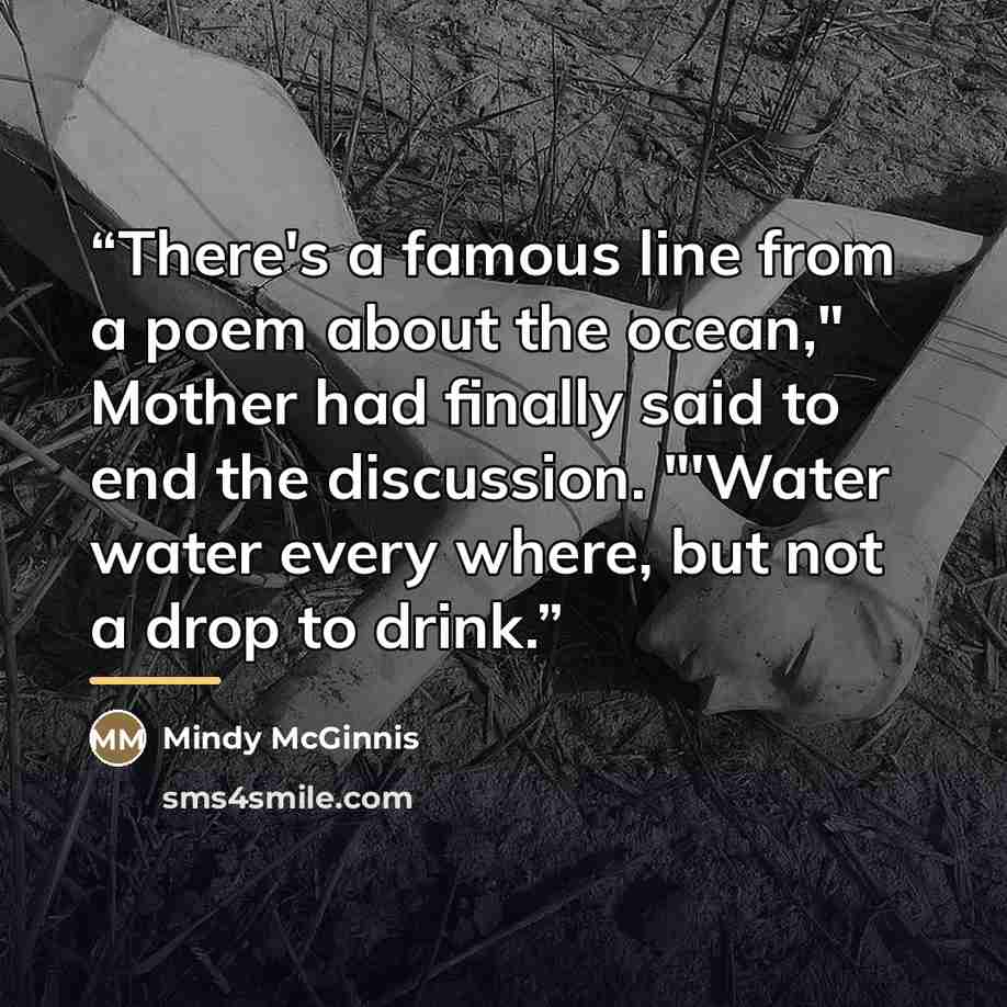 “There's a famous line from a poem about the ocean," Mother had finally said to end the discussion. "'Water water every where, but not a drop to drink.” quote by mindy mcginnis