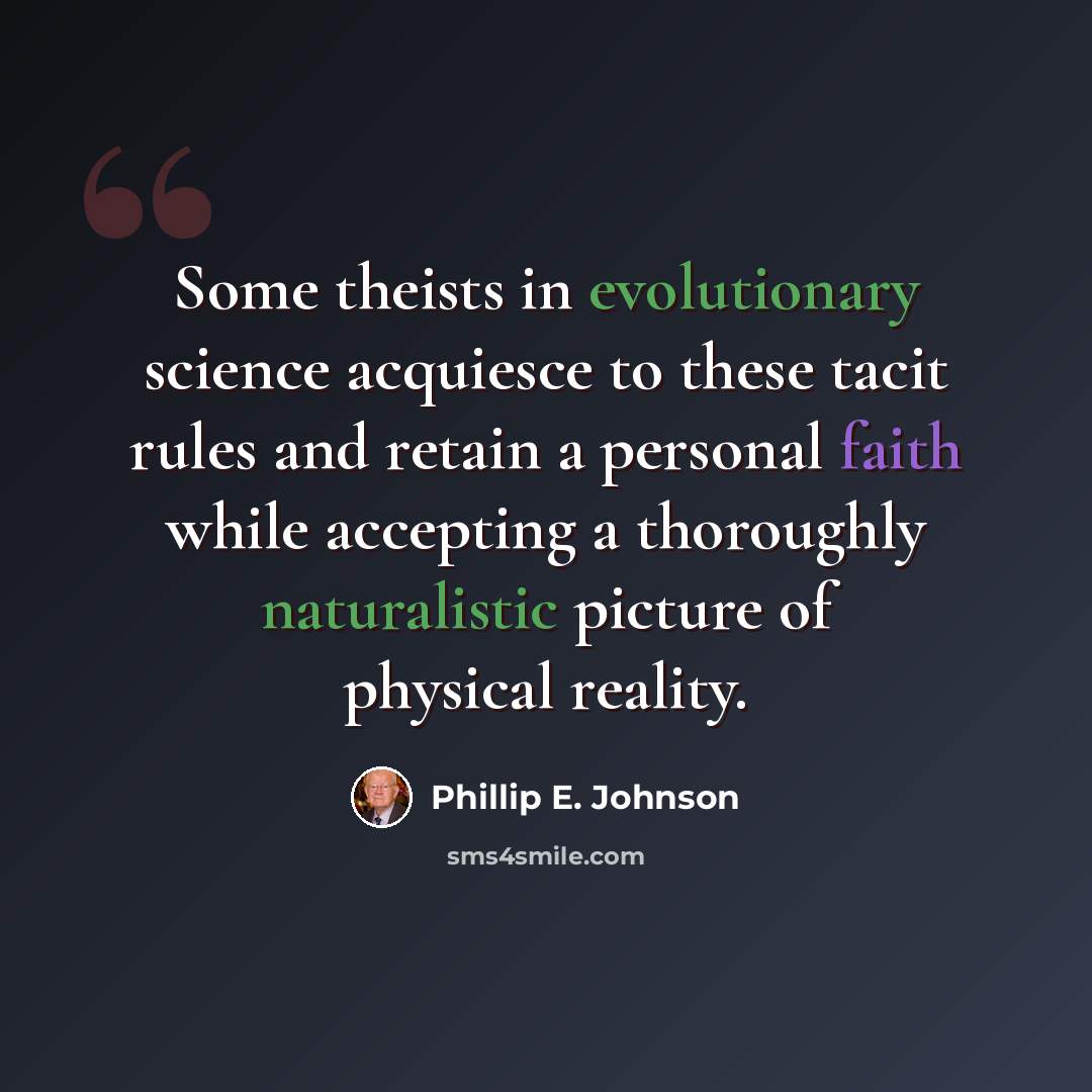 “Some theists in evolutionary science acquiesce to these tacit rules and retain a personal faith while accepting a thoroughly naturalistic picture of physical reality.” quote by Phillip E. Johnson