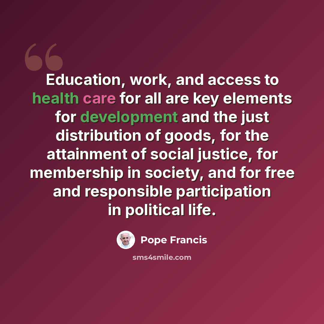 “Education, work, and access to health care for all are key elements for development and the just distribution of goods, for the attainment of social justice, for membership in society, and for free and responsible participation in political life.” quote by Pope Francis