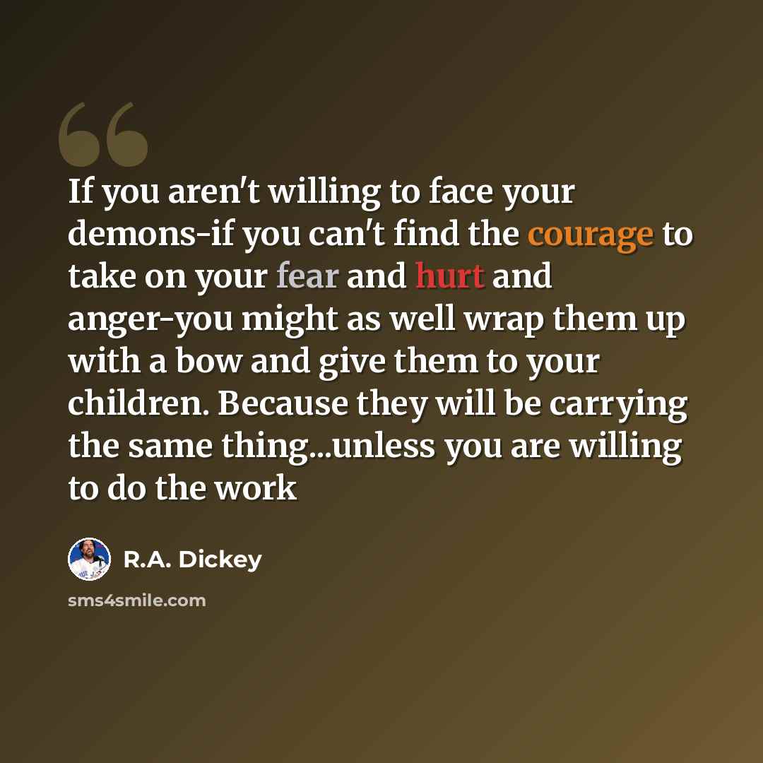“If you aren't willing to face your demons-if you can't find the courage to take on your fear and hurt and anger-you might as well wrap them up with a bow and give them to your children. Because they will be carrying the same thing...unless you are willing to do the work” quote by R.A. Dickey
