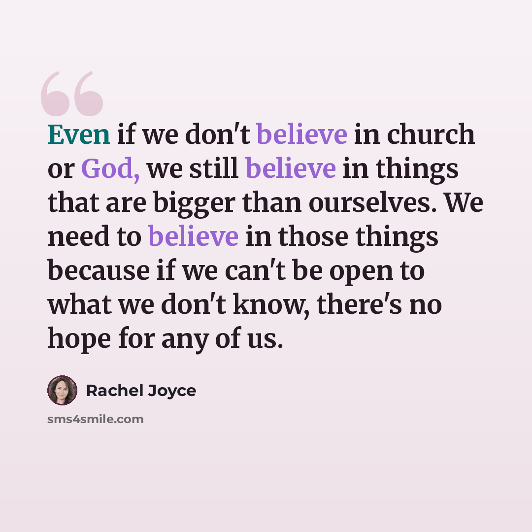 “Even if we don't believe in church or God, we still believe in things that are bigger than ourselves. We need to believe in those things because if we can't be open to what we don't know, there's no hope for any of us.” quote by Rachel Joyce