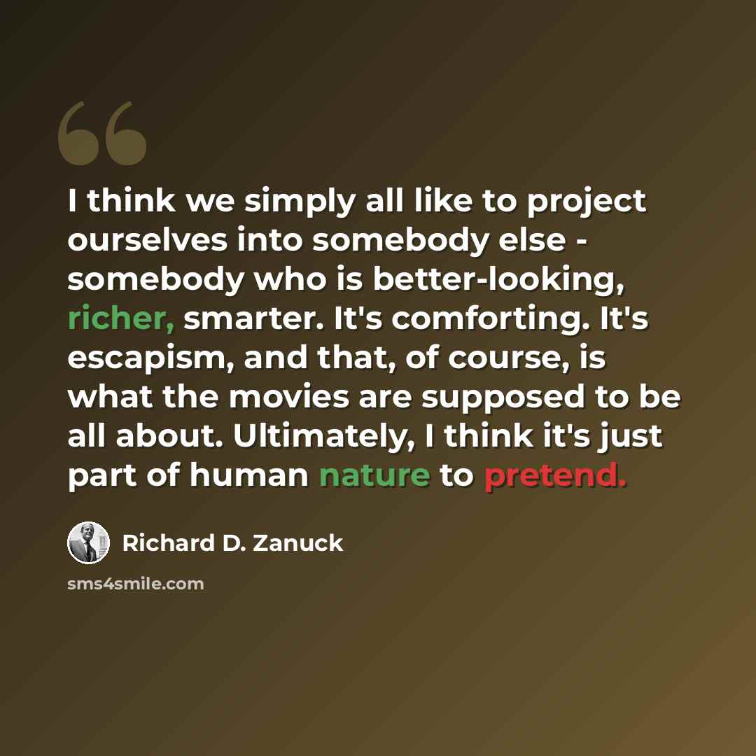 “I think we simply all like to project ourselves into somebody else - somebody who is better-looking, richer, smarter. It's comforting. It's escapism, and that, of course, is what the movies are supposed to be all about. Ultimately, I think it's just part of human nature to pretend.” quote by Richard D. Zanuck