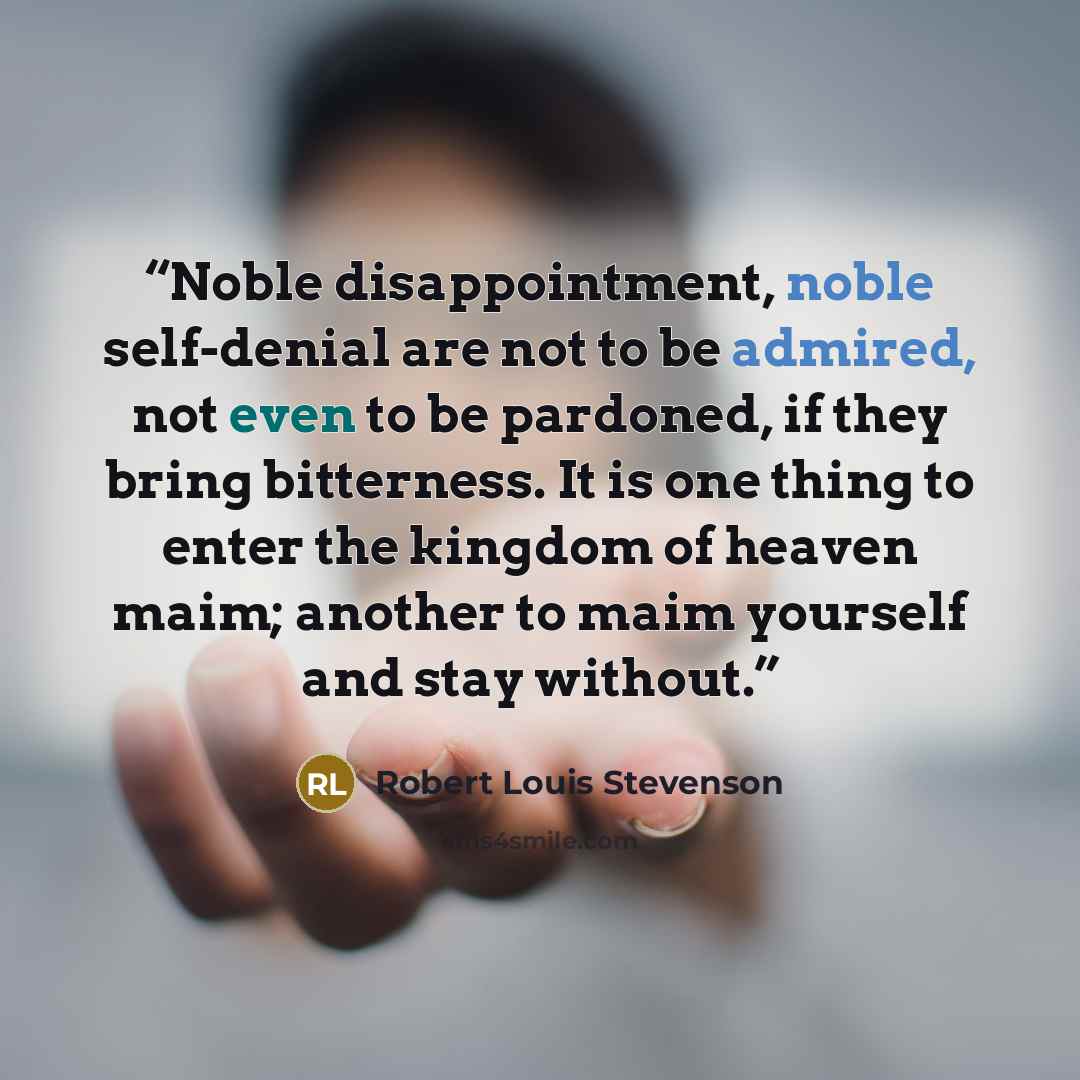 “Noble disappointment, noble self-denial are not to be admired, not even to be pardoned, if they bring bitterness. It is one thing to enter the kingdom of heaven maim; another to maim yourself and stay without.” quote by Robert Louis Stevenson