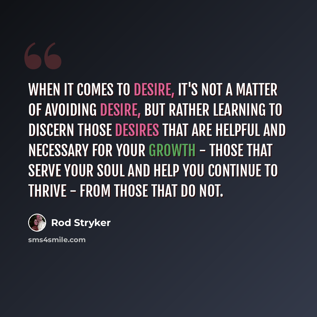“When it comes to desire, it's not a matter of avoiding desire, but rather learning to discern those desires that are helpful and necessary for your growth - those that serve your soul and help you continue to thrive - from those that do not.” quote by Rod Stryker