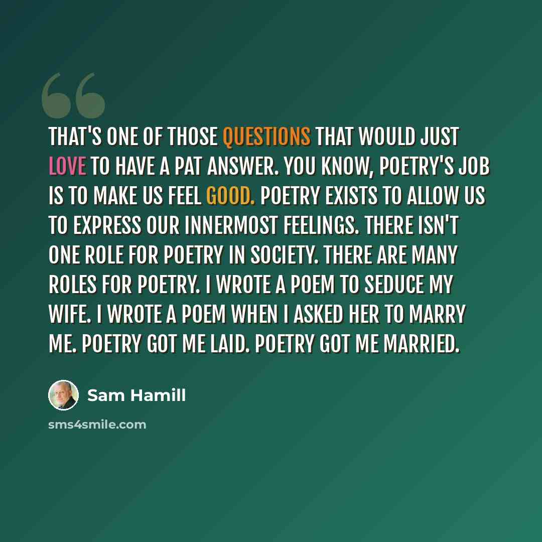 “That's one of those questions that would just love to have a pat answer. You know, poetry's job is to make us feel good. Poetry exists to allow us to express our innermost feelings. There isn't one role for poetry in society. There are many roles for poetry. I wrote a poem to seduce my wife. I…” quote by Sam Hamill