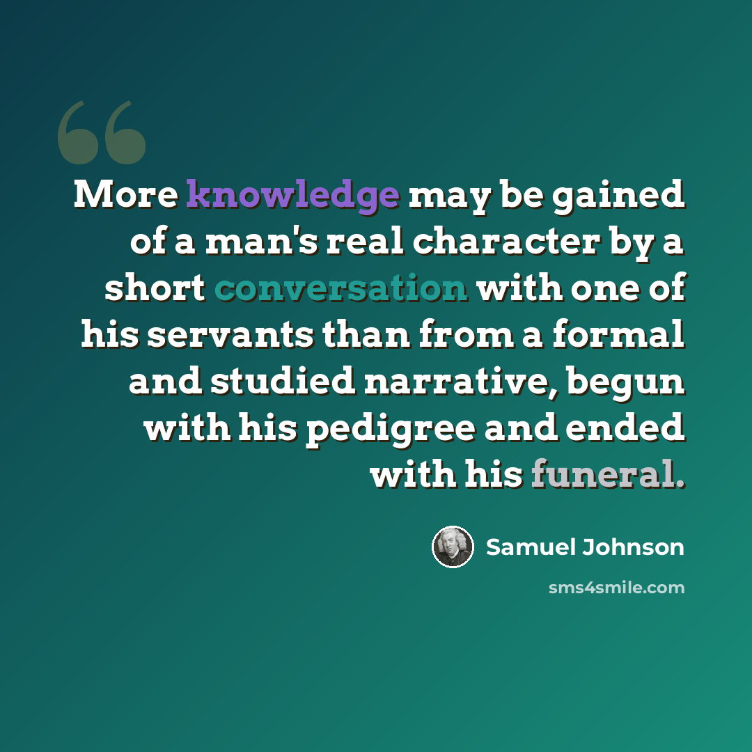“More knowledge may be gained of a man's real character by a short conversation with one of his servants than from a formal and studied narrative, begun with his pedigree and ended with his funeral.” quote by Samuel Johnson