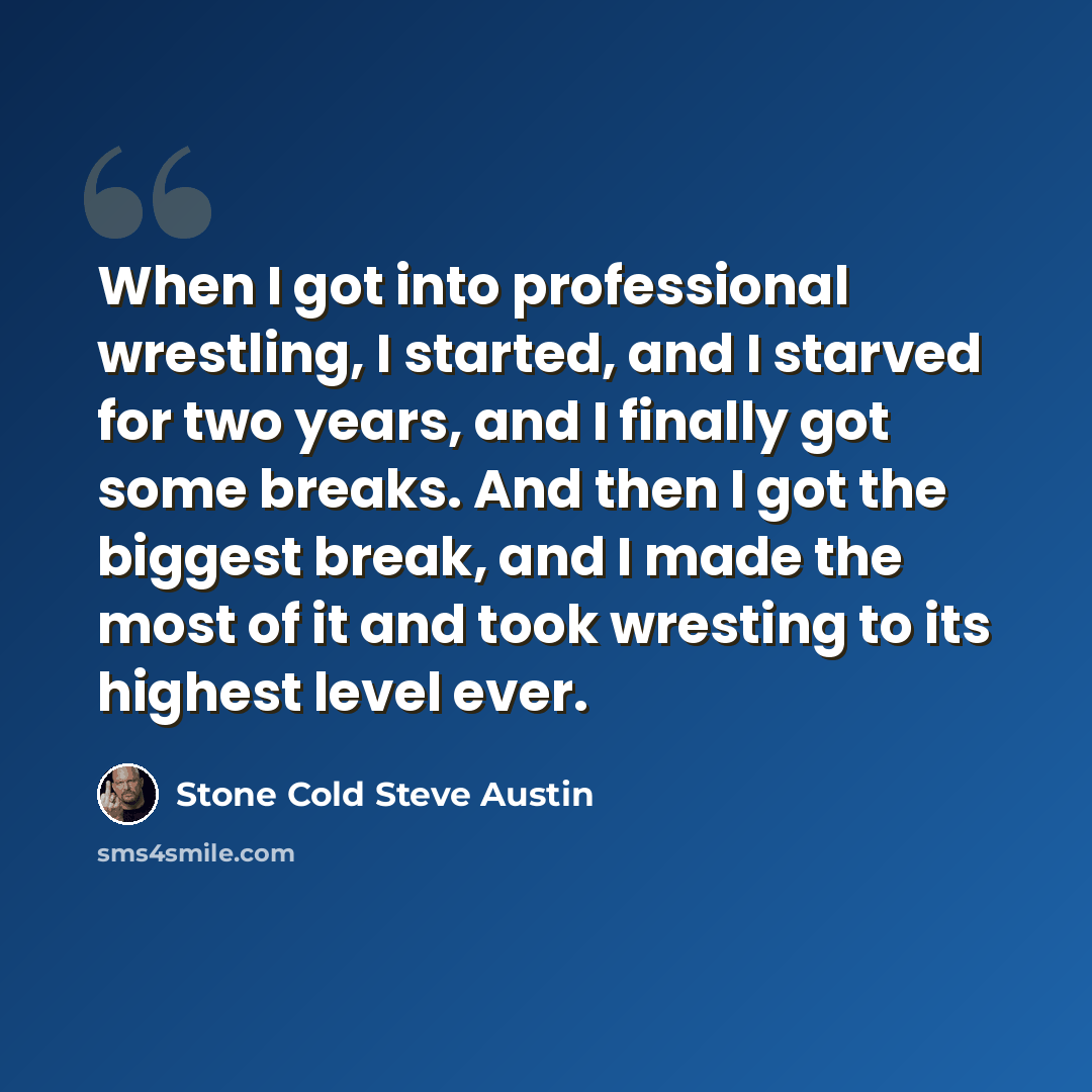 “When I got into professional wrestling, I started, and I starved for two years, and I finally got some breaks. And then I got the biggest break, and I made the most of it and took wresting to its highest level ever.” quote by Stone Cold Steve Austin