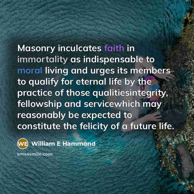 “Masonry inculcates faith in immortality as indispensable to moral living and urges its members to qualify for eternal life by the practice of those qualitiesintegrity, fellowship and servicewhich may reasonably be expected to constitute the felicity of a future life.” quote by William E Hammond