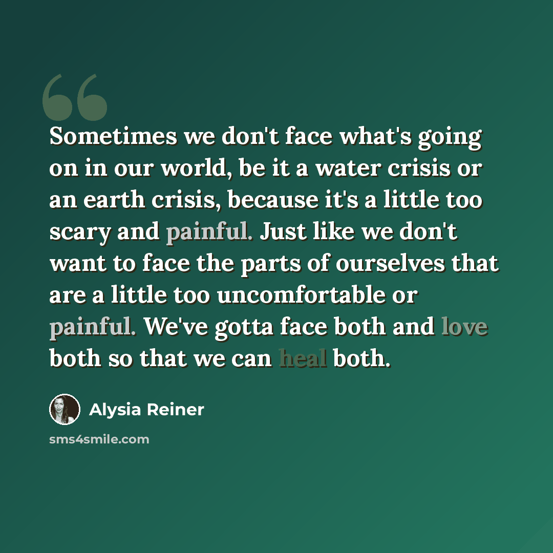 “Sometimes we don't face what's going on in our world, be it a water crisis or an earth crisis, because it's a little too scary and painful. Just like we don't want to face the parts of ourselves that are a little too uncomfortable or painful. We've gotta face both and love both so that we can heal…” quote by Alysia Reiner