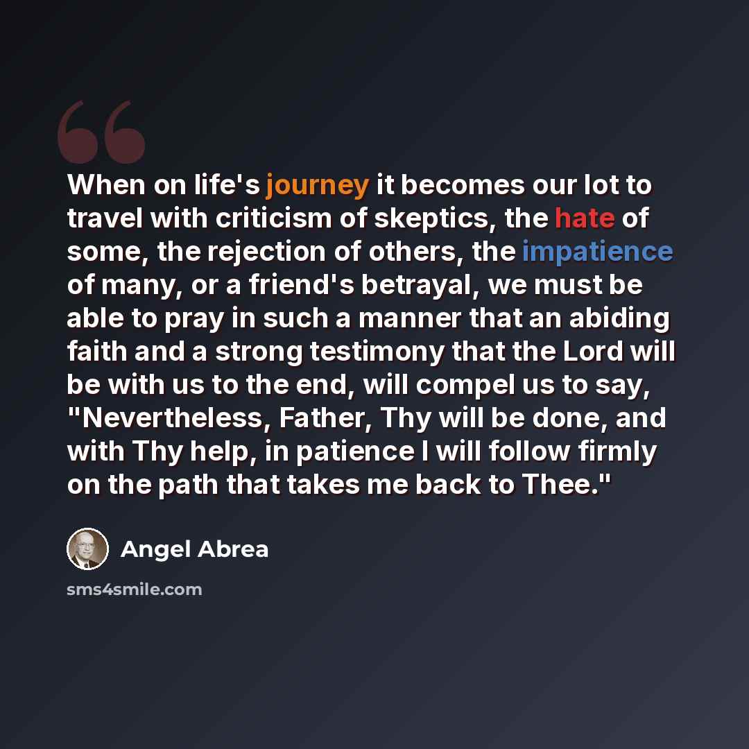 “When on life's journey it becomes our lot to travel with criticism of skeptics, the hate of some, the rejection of others, the impatience of many, or a friend's betrayal, we must be able to pray in such a manner that an abiding faith and a strong testimony that the Lord will be with us to the end…” quote by Angel Abrea