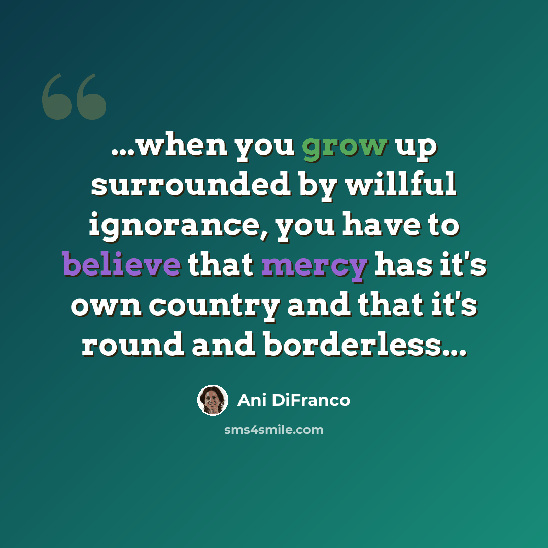 “...when you grow up surrounded by willful ignorance, you have to believe that mercy has it's own country and that it's round and borderless...” quote by Ani DiFranco