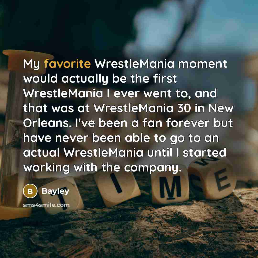 “My favorite WrestleMania moment would actually be the first WrestleMania I ever went to, and that was at WrestleMania 30 in New Orleans. I've been a fan forever but have never been able to go to an actual WrestleMania until I started working with the company.” quote by Bayley