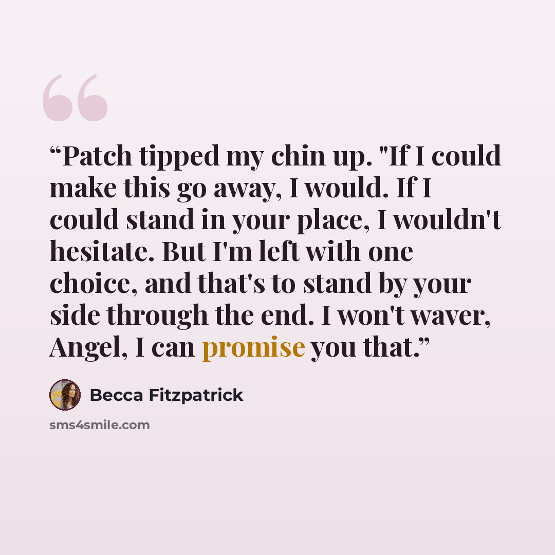 “Patch tipped my chin up. "If I could make this go away, I would. If I could stand in your place, I wouldn't hesitate. But I'm left with one choice, and that's to stand by your side through the end. I won't waver, Angel, I can promise you that.” quote by Becca Fitzpatrick