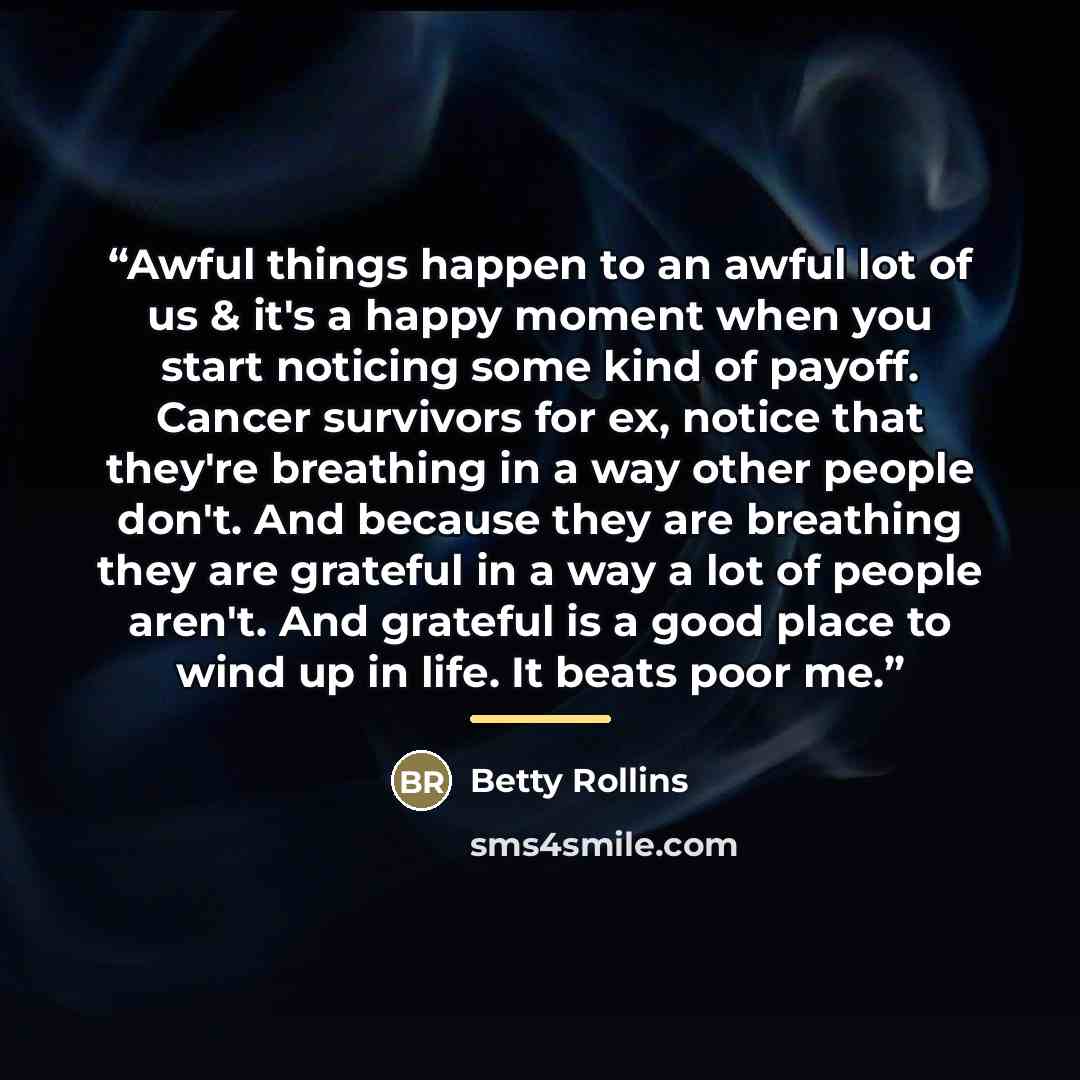 “Awful things happen to an awful lot of us & it's a happy moment when you start noticing some kind of payoff. Cancer survivors for ex, notice that they're breathing in a way other people don't. And because they are breathing they are grateful in a way a lot of people aren't. And grateful is a good…” quote by Betty Rollins