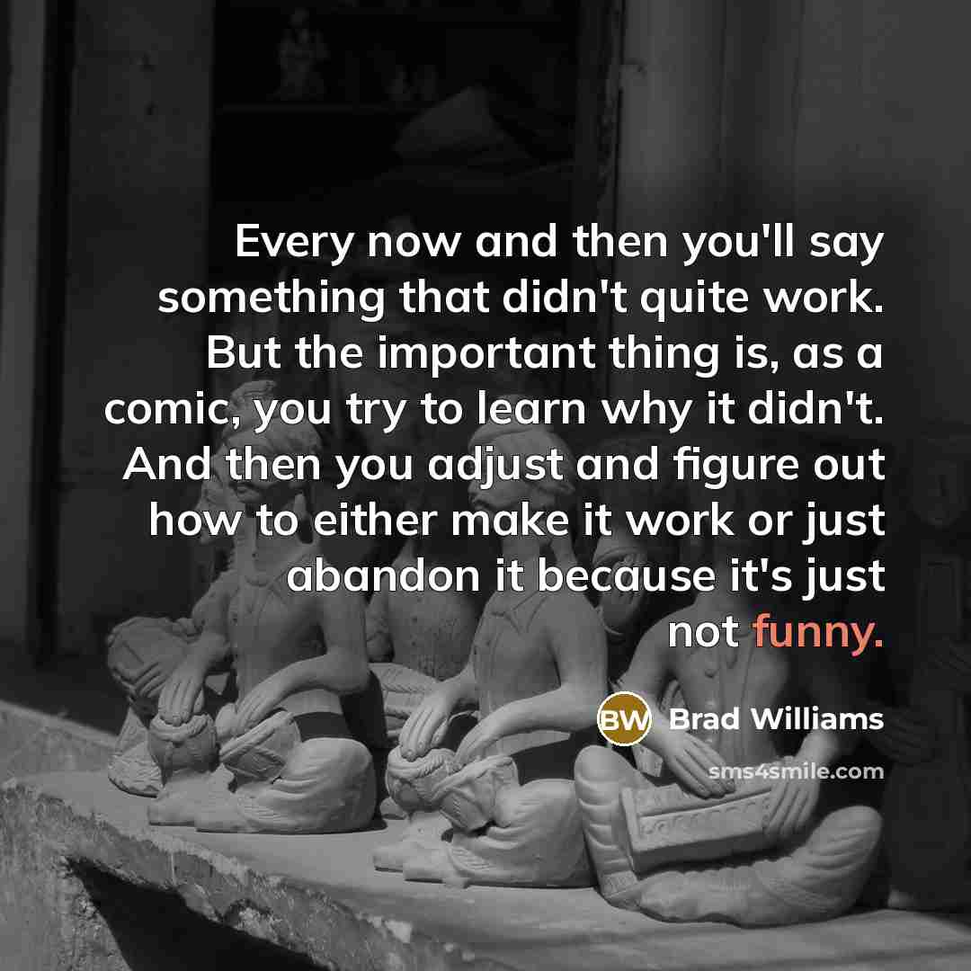 “Every now and then you'll say something that didn't quite work. But the important thing is, as a comic, you try to learn why it didn't. And then you adjust and figure out how to either make it work or just abandon it because it's just not funny.” quote by Brad Williams