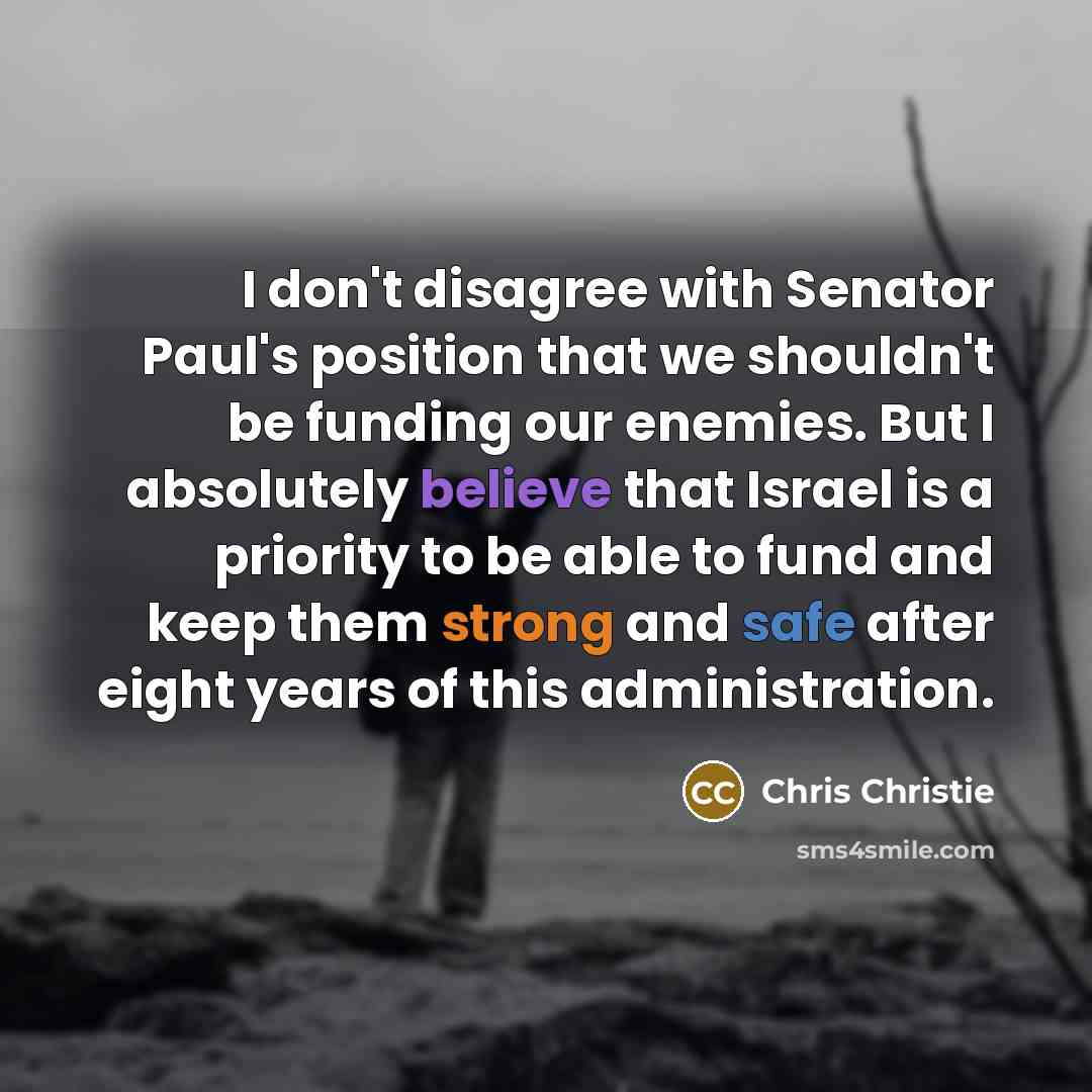 “I don't disagree with Senator Paul's position that we shouldn't be funding our enemies. But I absolutely believe that Israel is a priority to be able to fund and keep them strong and safe after eight years of this administration.” quote by Chris Christie