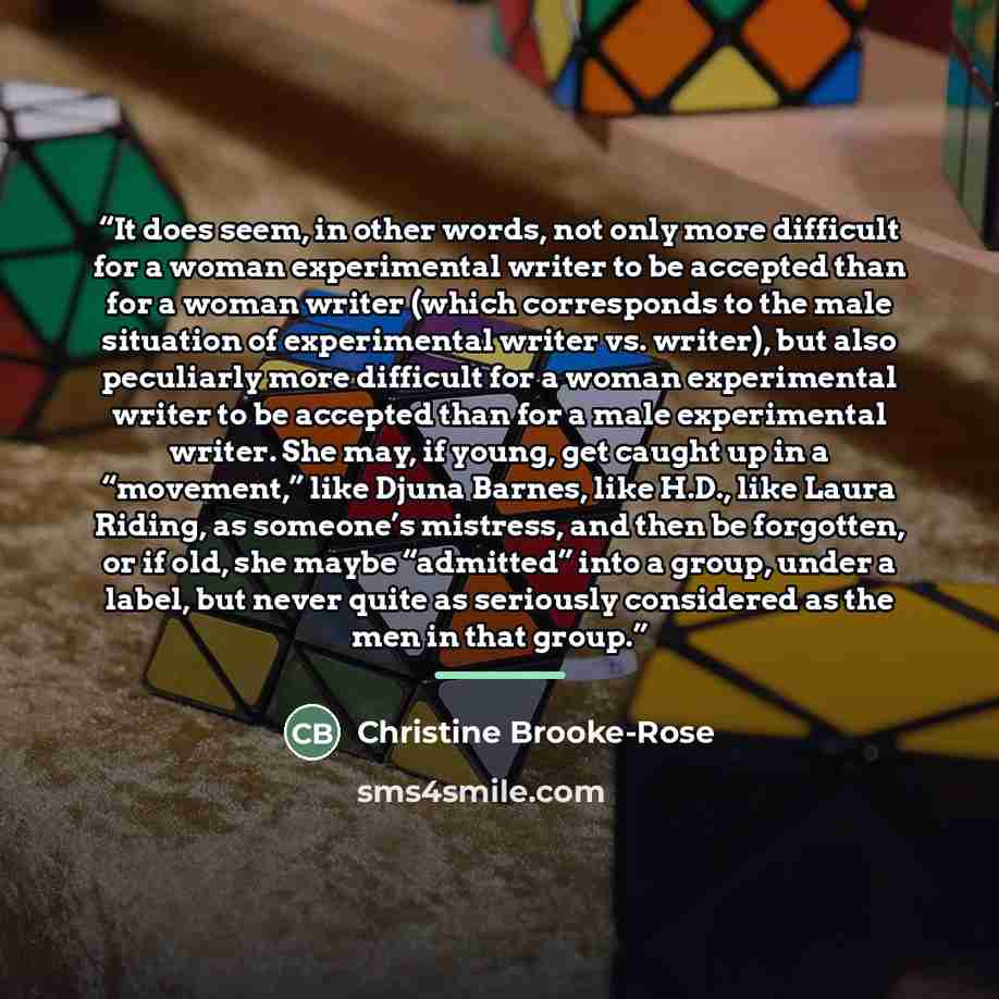 “It does seem, in other words, not only more difficult for a woman experimental writer to be accepted than for a woman writer (which corresponds to the male situation of experimental writer vs. writer), but also peculiarly more difficult for a woman experimental writer to be accepted than for a…” quote by Christine Brooke-Rose