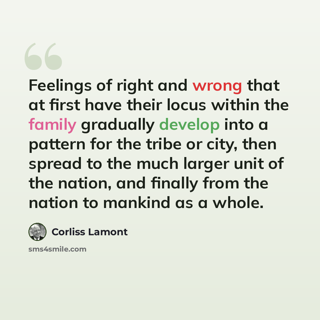 “Feelings of right and wrong that at first have their locus within the family gradually develop into a pattern for the tribe or city, then spread to the much larger unit of the nation, and finally from the nation to mankind as a whole.” quote by Corliss Lamont