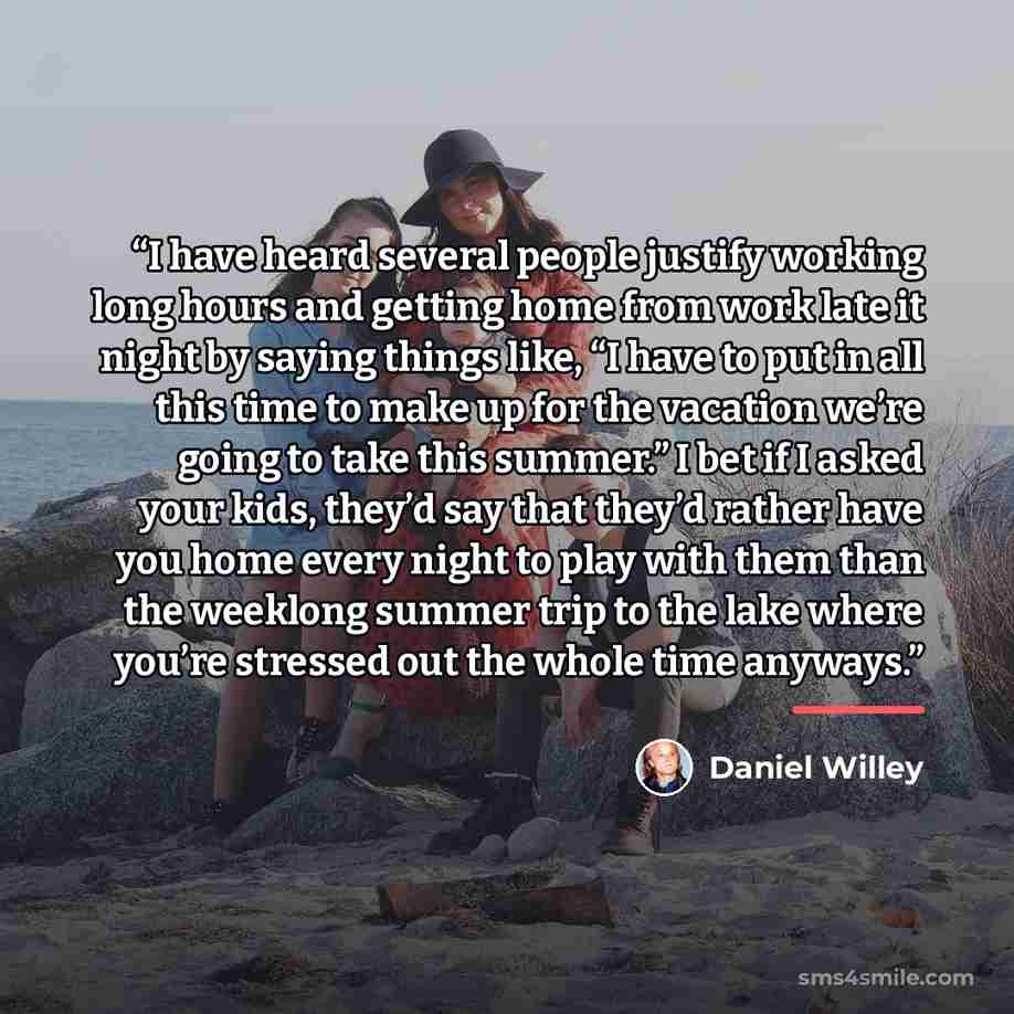 “I have heard several people justify working long hours and getting home from work late it night by saying things like, “I have to put in all this time to make up for the vacation we’re going to take this summer.” I bet if I asked your kids, they’d say that they’d rather have you home every night…” quote by Daniel Willey
