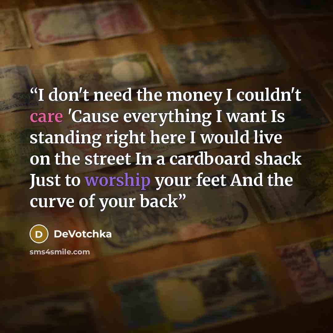 “I don't need the money I couldn't care 'Cause everything I want Is standing right here I would live on the street In a cardboard shack Just to worship your feet And the curve of your back” quote by DeVotchka
