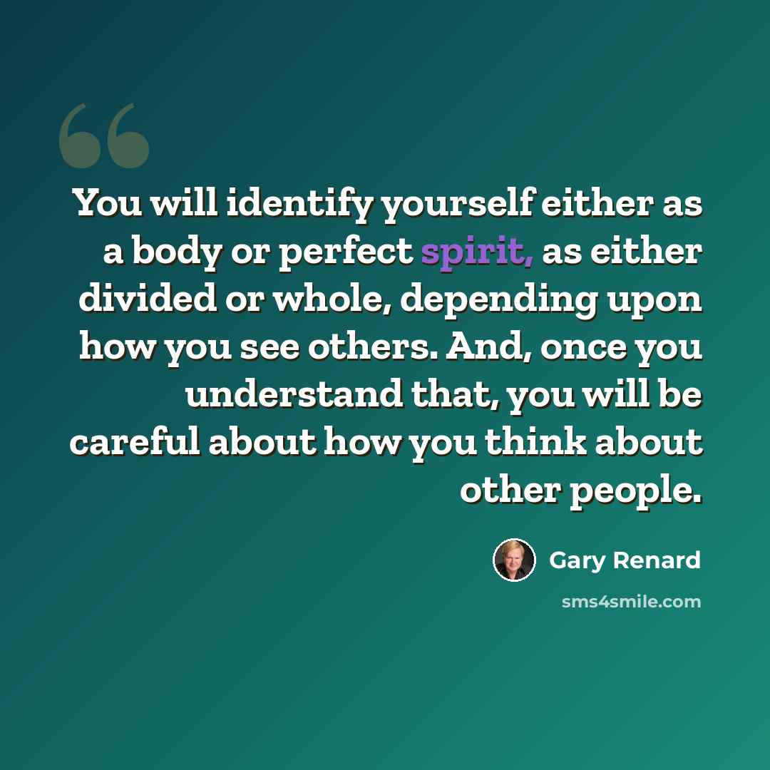 “You will identify yourself either as a body or perfect spirit, as either divided or whole, depending upon how you see others. And, once you understand that, you will be careful about how you think about other people.” quote by Gary Renard
