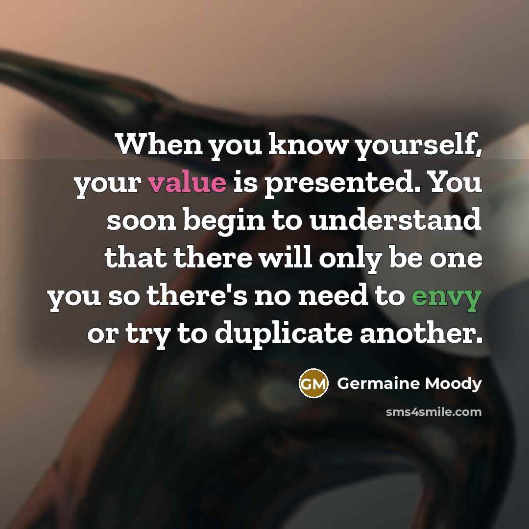“When you know yourself, your value is presented. You soon begin to understand that there will only be one you so there's no need to envy or try to duplicate another.” quote by Germaine Moody