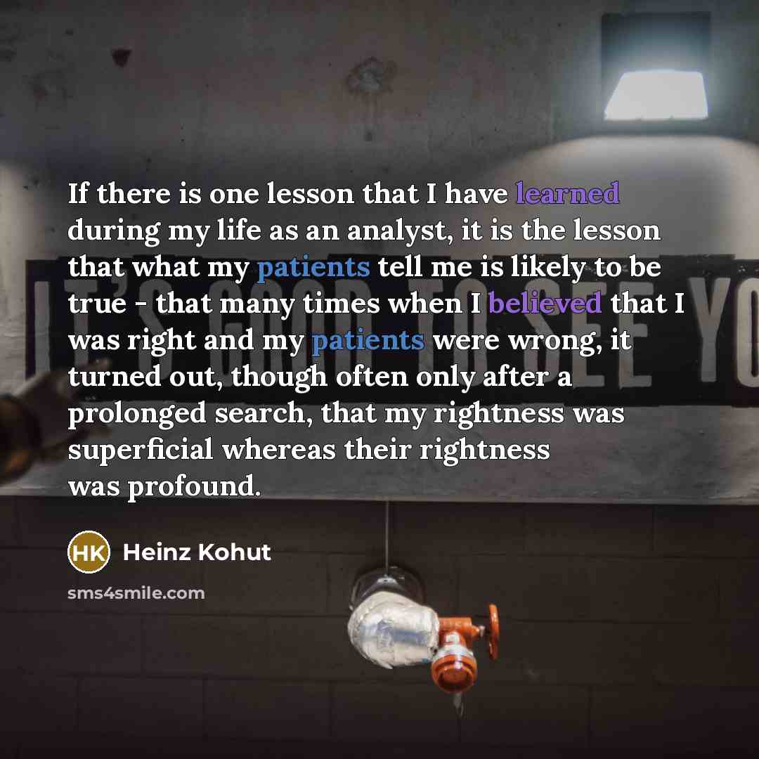 “If there is one lesson that I have learned during my life as an analyst, it is the lesson that what my patients tell me is likely to be true - that many times when I believed that I was right and my patients were wrong, it turned out, though often only after a prolonged search, that my rightness…” quote by Heinz Kohut
