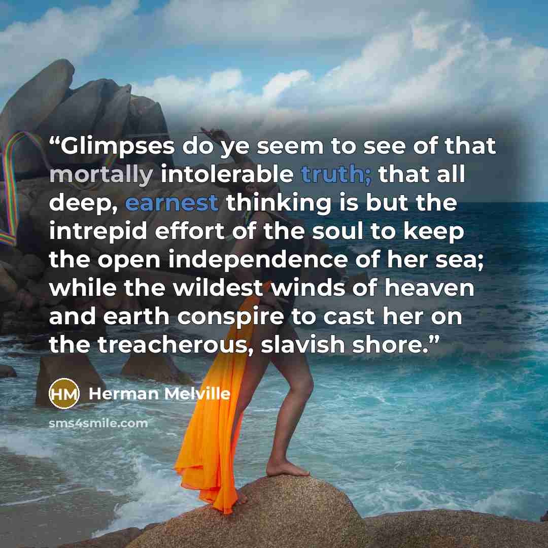 “Glimpses do ye seem to see of that mortally intolerable truth; that all deep, earnest thinking is but the intrepid effort of the soul to keep the open independence of her sea; while the wildest winds of heaven and earth conspire to cast her on the treacherous, slavish shore.” quote by Herman Melville