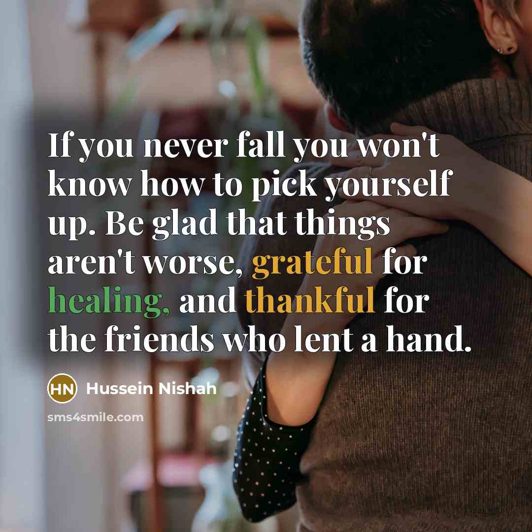 “If you never fall you won't know how to pick yourself up. Be glad that things aren't worse, grateful for healing, and thankful for the friends who lent a hand.” quote by Hussein Nishah