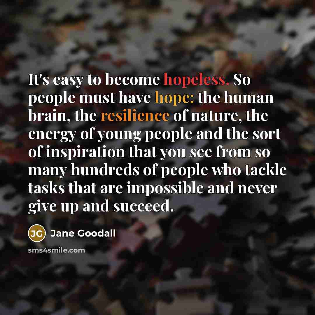 “It's easy to become hopeless. So people must have hope: the human brain, the resilience of nature, the energy of young people and the sort of inspiration that you see from so many hundreds of people who tackle tasks that are impossible and never give up and succeed.” quote by Jane Goodall