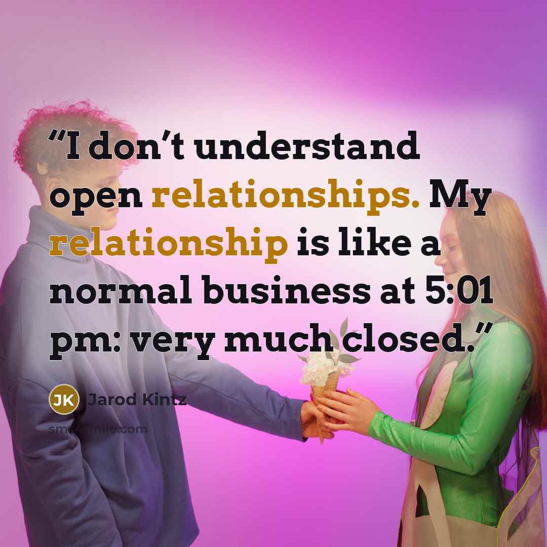 “I don’t understand open relationships. My relationship is like a normal business at 5:01 pm: very much closed.” quote by Jarod Kintz