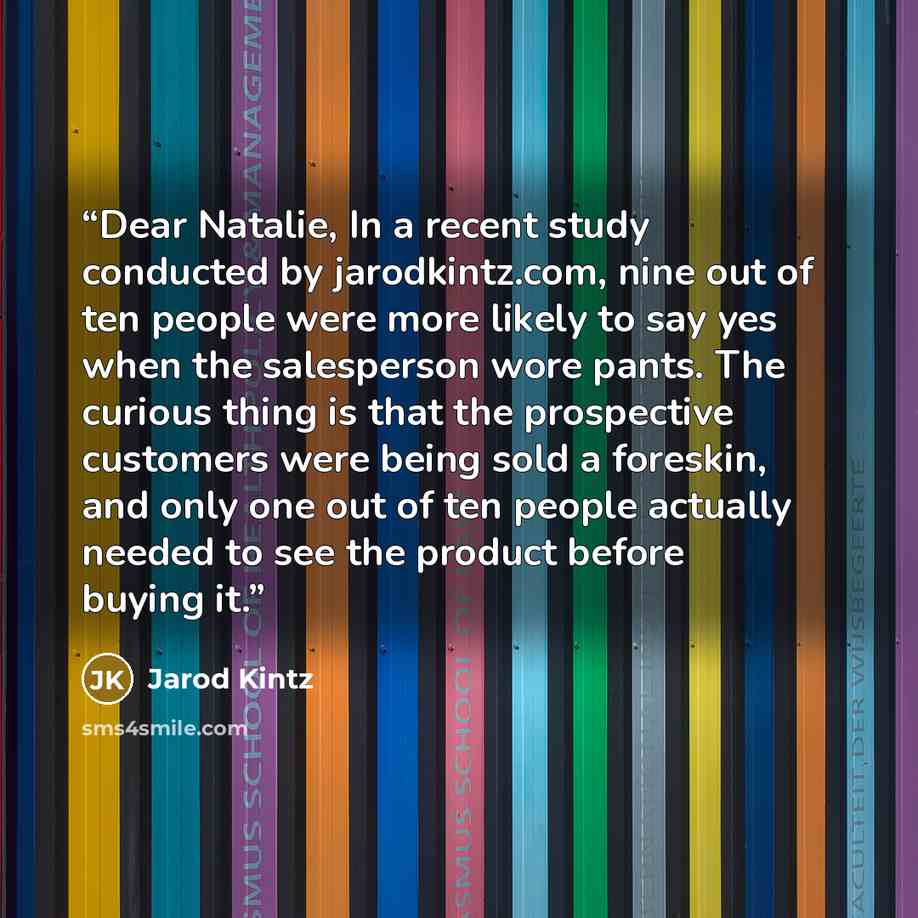 “Dear Natalie, In a recent study conducted by jarodkintz.com, nine out of ten people were more likely to say yes when the salesperson wore pants. The curious thing is that the prospective customers were being sold a foreskin, and only one out of ten people actually needed to see the product before…” quote by Jarod Kintz
