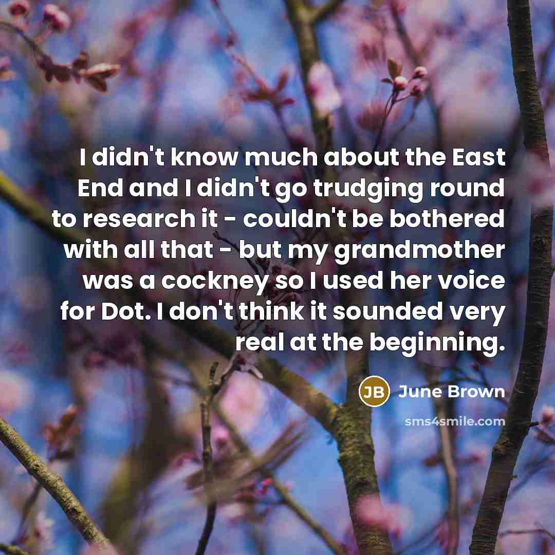 “I didn't know much about the East End and I didn't go trudging round to research it - couldn't be bothered with all that - but my grandmother was a cockney so I used her voice for Dot. I don't think it sounded very real at the beginning.” quote by June Brown