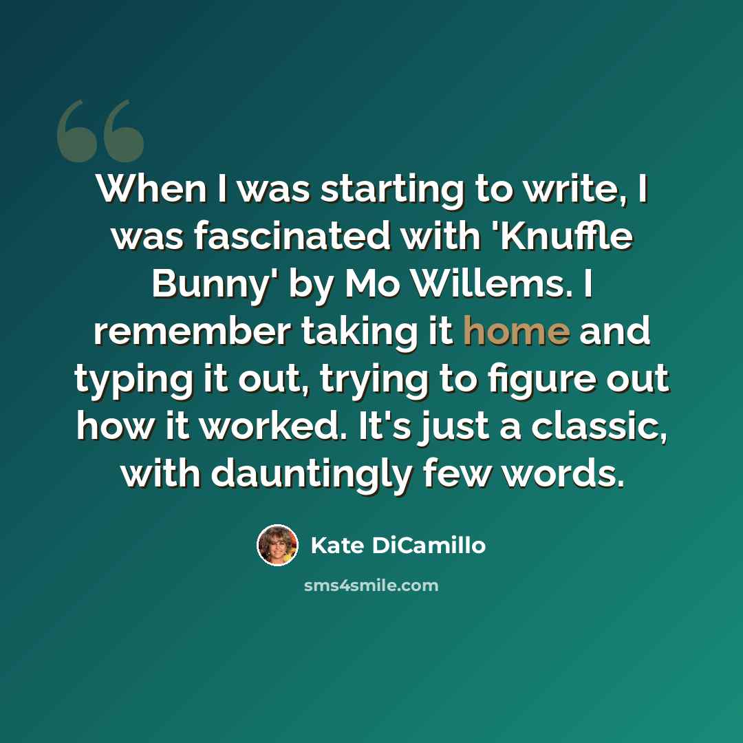 “When I was starting to write, I was fascinated with 'Knuffle Bunny' by Mo Willems. I remember taking it home and typing it out, trying to figure out how it worked. It's just a classic, with dauntingly few words.” quote by Kate DiCamillo