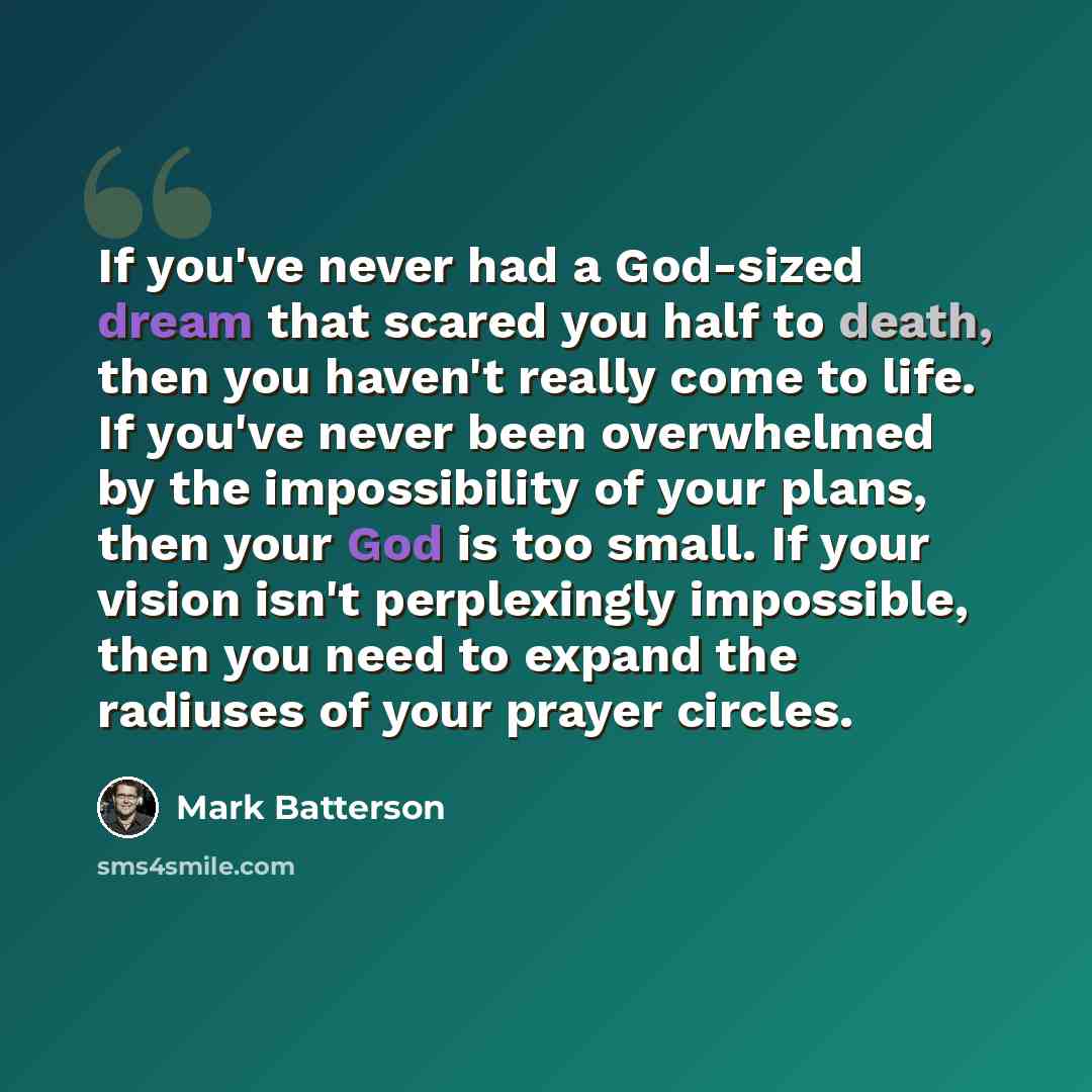 “If you've never had a God-sized dream that scared you half to death, then you haven't really come to life. If you've never been overwhelmed by the impossibility of your plans, then your God is too small. If your vision isn't perplexingly impossible, then you need to expand the radiuses of your…” quote by Mark Batterson