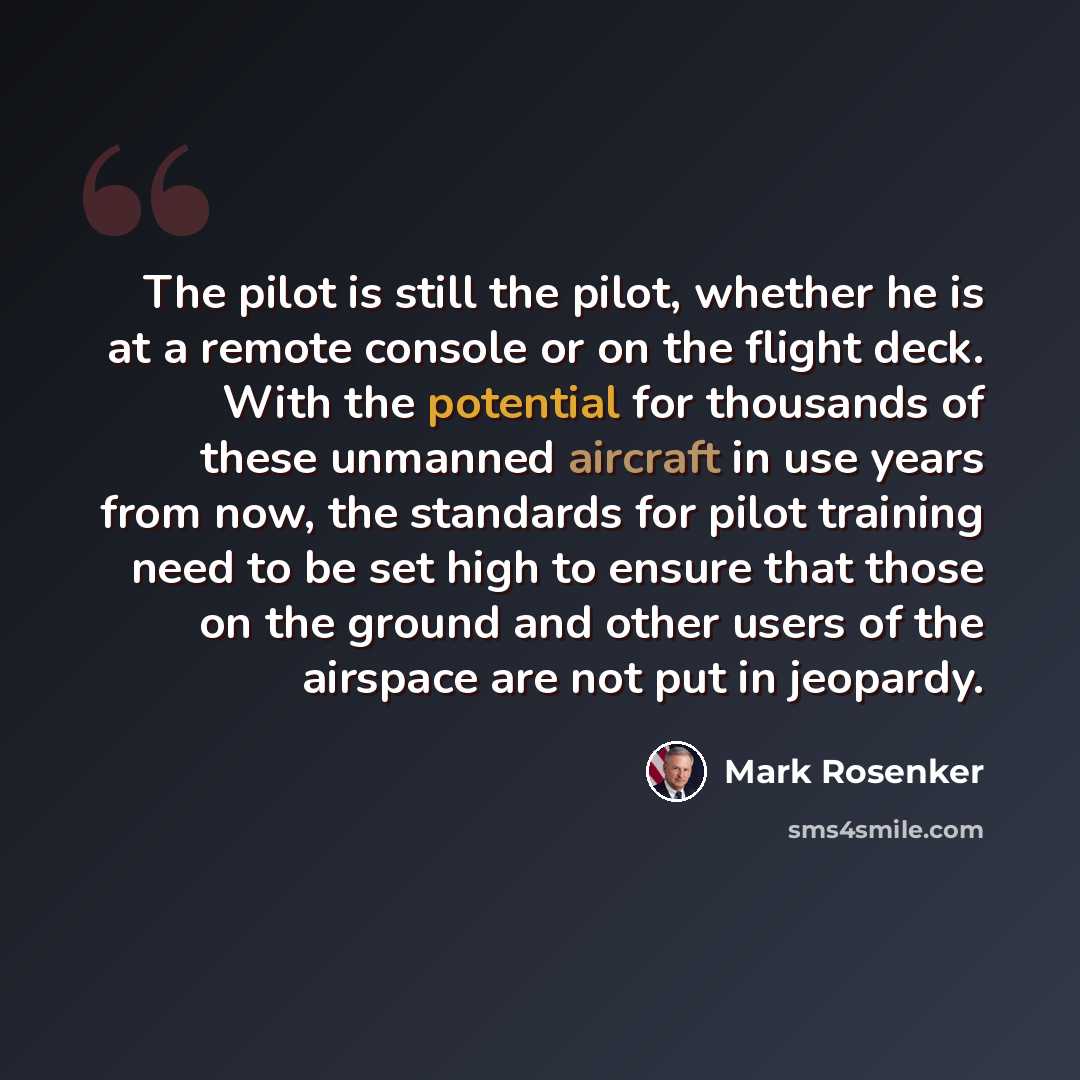 “The pilot is still the pilot, whether he is at a remote console or on the flight deck. With the potential for thousands of these unmanned aircraft in use years from now, the standards for pilot training need to be set high to ensure that those on the ground and other users of the airspace are not…” quote by Mark Rosenker