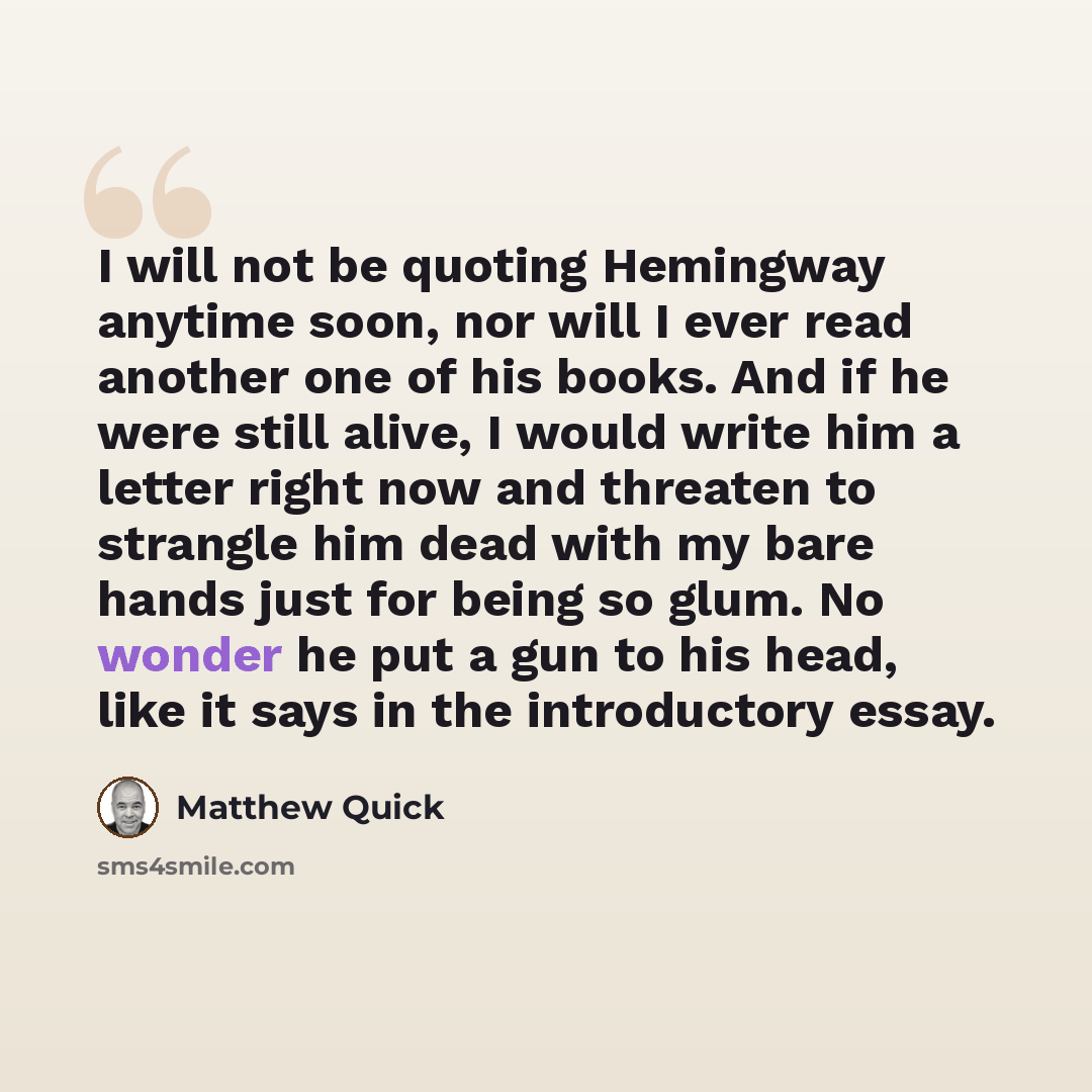 “I will not be quoting Hemingway anytime soon, nor will I ever read another one of his books. And if he were still alive, I would write him a letter right now and threaten to strangle him dead with my bare hands just for being so glum. No wonder he put a gun to his head, like it says in the…” quote by Matthew Quick