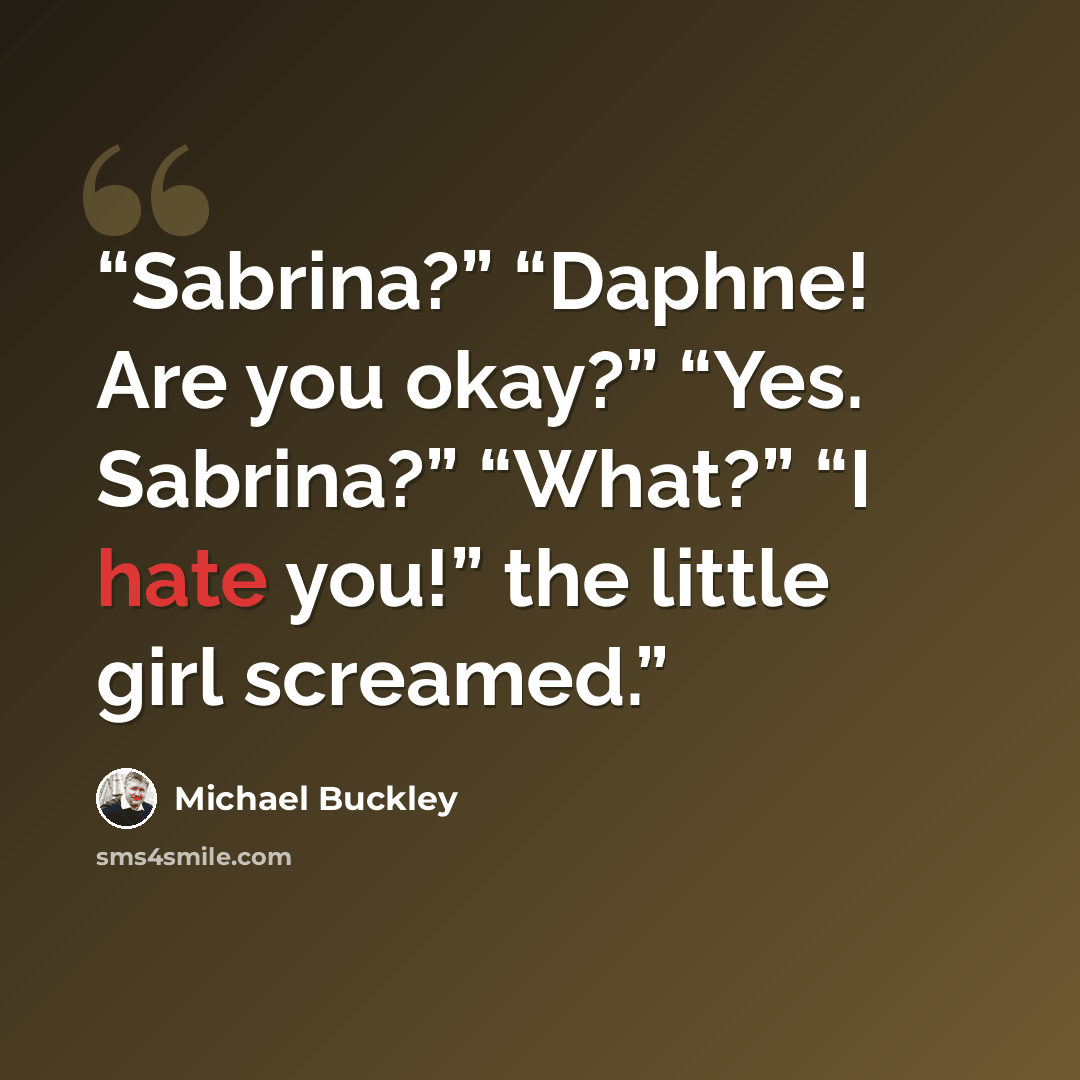 “Sabrina?” “Daphne! Are you okay?” “Yes. Sabrina?” “What?” “I hate you!” the little girl screamed.” quote by Michael Buckley