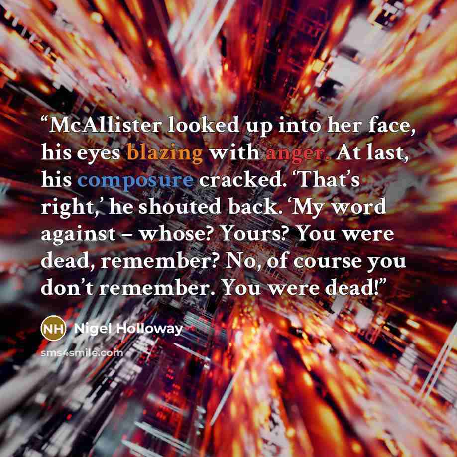 “McAllister looked up into her face, his eyes blazing with anger. At last, his composure cracked. ‘That’s right,’ he shouted back. ‘My word against – whose? Yours? You were dead, remember? No, of course you don’t remember. You were dead!” quote by Nigel Holloway