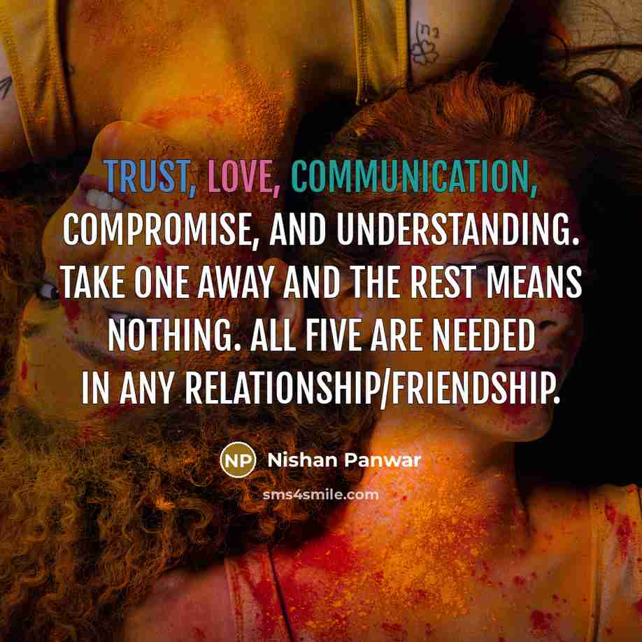 “Trust, love, communication, compromise, and understanding. Take one away and the rest means nothing. All five are needed in any relationship/friendship.” quote by Nishan Panwar